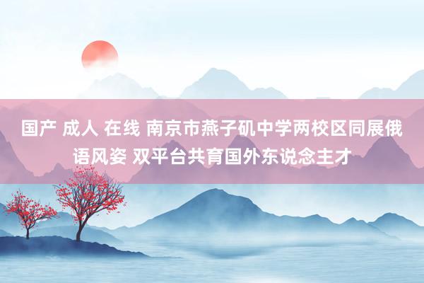 国产 成人 在线 南京市燕子矶中学两校区同展俄语风姿 双平台共育国外东说念主才