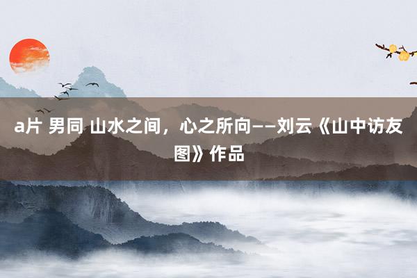 a片 男同 山水之间，心之所向——刘云《山中访友图》作品
