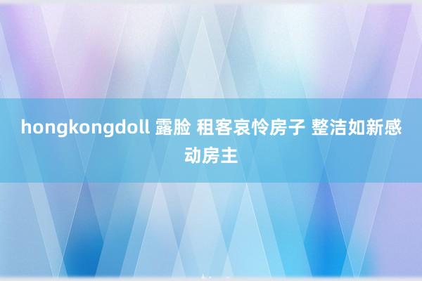 hongkongdoll 露脸 租客哀怜房子 整洁如新感动房主