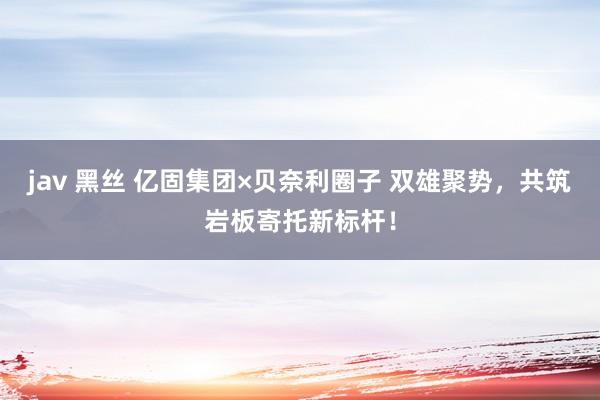 jav 黑丝 亿固集团×贝奈利圈子 双雄聚势，共筑岩板寄托新标杆！