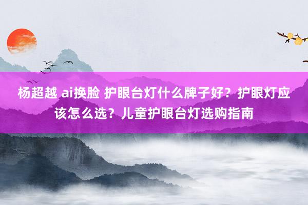 杨超越 ai换脸 护眼台灯什么牌子好？护眼灯应该怎么选？儿童护眼台灯选购指南