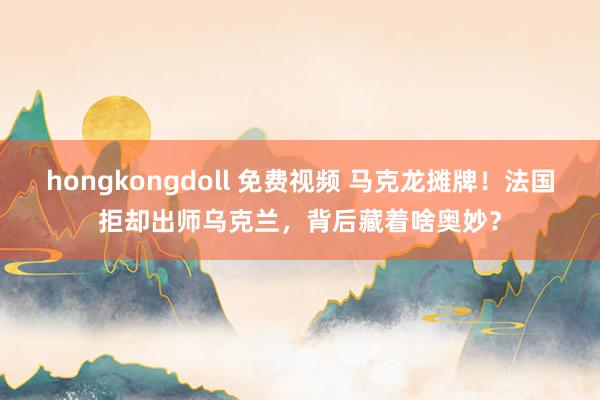 hongkongdoll 免费视频 马克龙摊牌！法国拒却出师乌克兰，背后藏着啥奥妙？