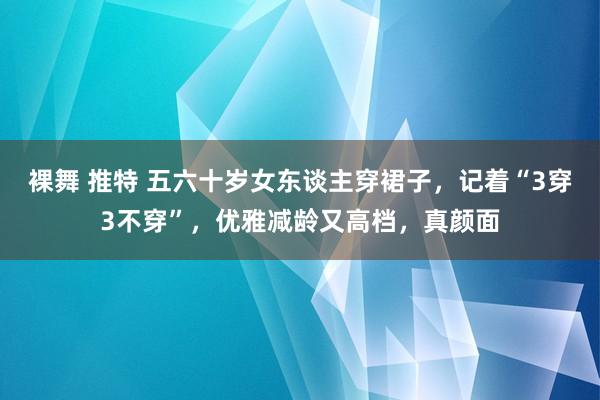 裸舞 推特 五六十岁女东谈主穿裙子，记着“3穿3不穿”，优雅减龄又高档，真颜面