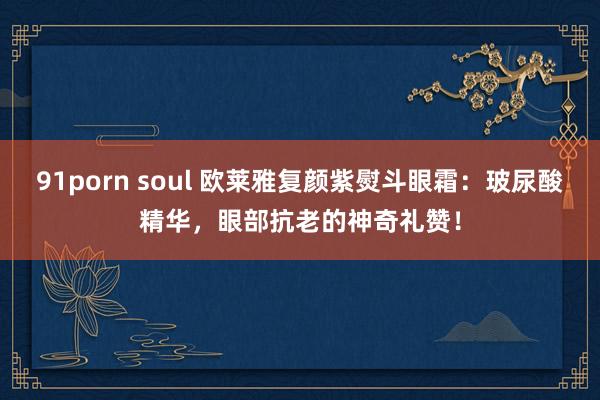 91porn soul 欧莱雅复颜紫熨斗眼霜：玻尿酸精华，眼部抗老的神奇礼赞！