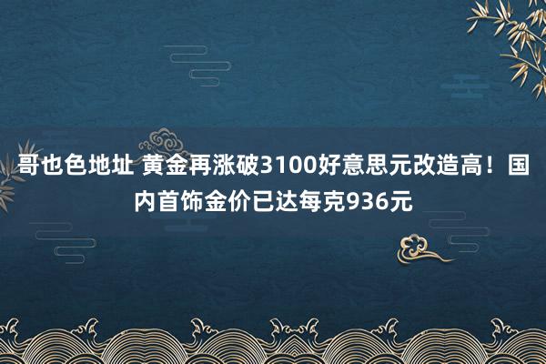 哥也色地址 黄金再涨破3100好意思元改造高！国内首饰金价已达每克936元