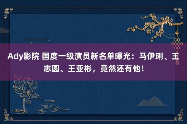Ady影院 国度一级演员新名单曝光：马伊琍、王志圆、王亚彬，竟然还有他！