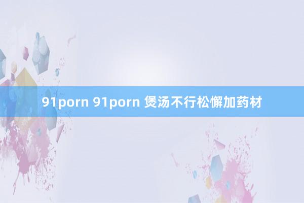 91porn 91porn 煲汤不行松懈加药材