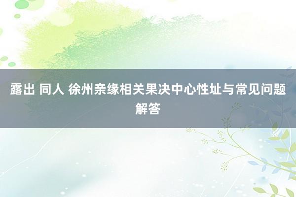 露出 同人 徐州亲缘相关果决中心性址与常见问题解答