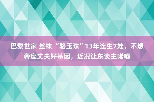 巴黎世家 丝袜 “骆玉珠”13年连生7娃，不想奢靡丈夫好基因，近况让东谈主唏嘘