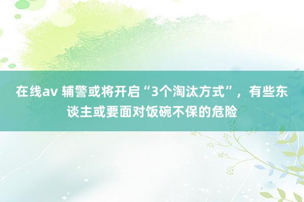 在线av 辅警或将开启“3个淘汰方式”，有些东谈主或要面对饭碗不保的危险