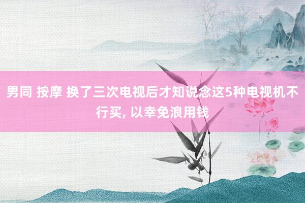 男同 按摩 换了三次电视后才知说念这5种电视机不行买， 以幸免浪用钱