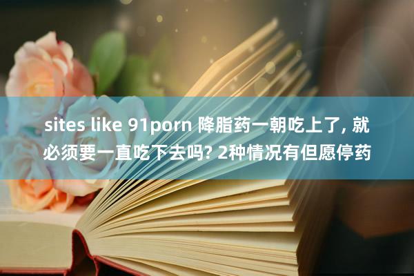 sites like 91porn 降脂药一朝吃上了， 就必须要一直吃下去吗? 2种情况有但愿停药