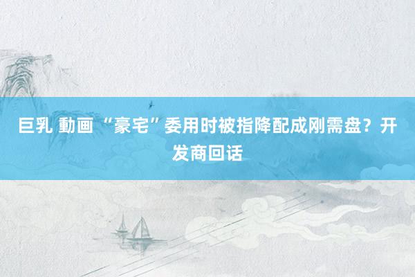 巨乳 動画 “豪宅”委用时被指降配成刚需盘？开发商回话