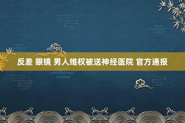 反差 眼镜 男人维权被送神经医院 官方通报
