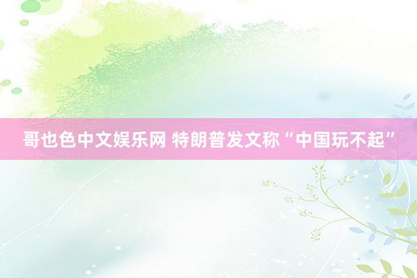 哥也色中文娱乐网 特朗普发文称“中国玩不起”
