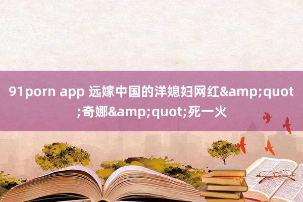 91porn app 远嫁中国的洋媳妇网红&quot;奇娜&quot;死一火