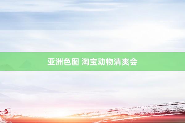 亚洲色图 淘宝动物清爽会