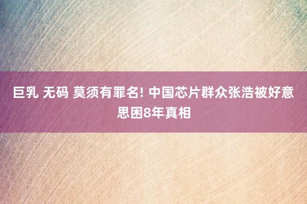 巨乳 无码 莫须有罪名! 中国芯片群众张浩被好意思困8年真相