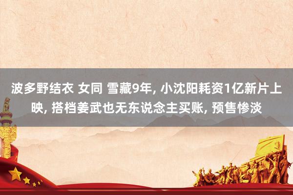 波多野结衣 女同 雪藏9年， 小沈阳耗资1亿新片上映， 搭档姜武也无东说念主买账， 预售惨淡