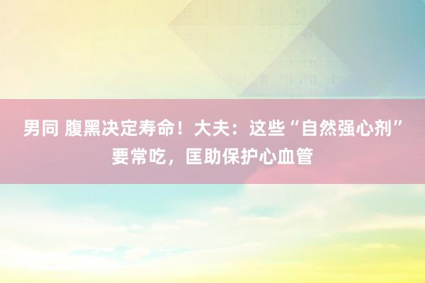 男同 腹黑决定寿命！大夫：这些“自然强心剂”要常吃，匡助保护心血管