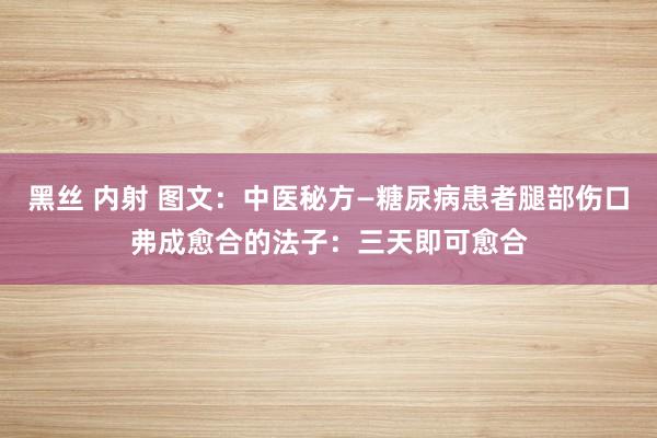 黑丝 内射 图文：中医秘方—糖尿病患者腿部伤口弗成愈合的法子：三天即可愈合