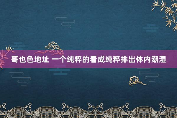 哥也色地址 一个纯粹的看成纯粹排出体内潮湿