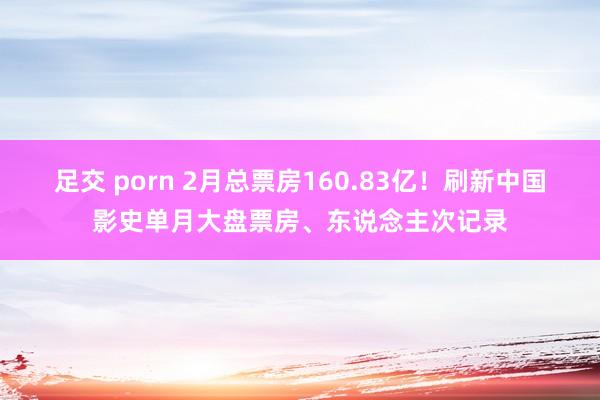 足交 porn 2月总票房160.83亿！刷新中国影史单月大盘票房、东说念主次记录