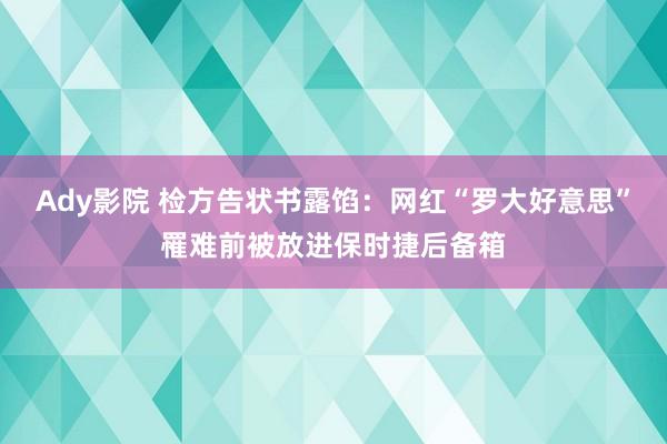 Ady影院 检方告状书露馅：网红“罗大好意思”罹难前被放进保时捷后备箱
