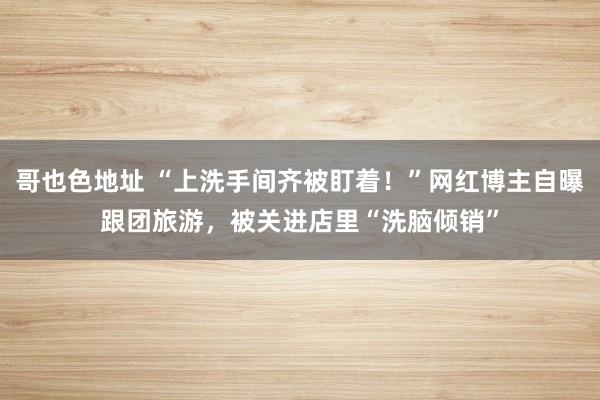 哥也色地址 “上洗手间齐被盯着！”网红博主自曝跟团旅游，被关进店里“洗脑倾销”