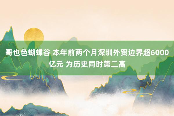 哥也色蝴蝶谷 本年前两个月深圳外贸边界超6000亿元 为历史同时第二高